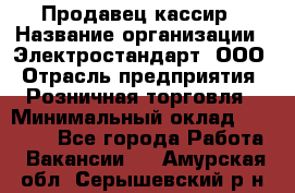 Продавец-кассир › Название организации ­ Электростандарт, ООО › Отрасль предприятия ­ Розничная торговля › Минимальный оклад ­ 22 000 - Все города Работа » Вакансии   . Амурская обл.,Серышевский р-н